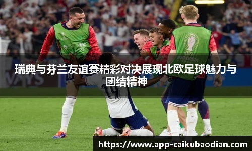 瑞典与芬兰友谊赛精彩对决展现北欧足球魅力与团结精神